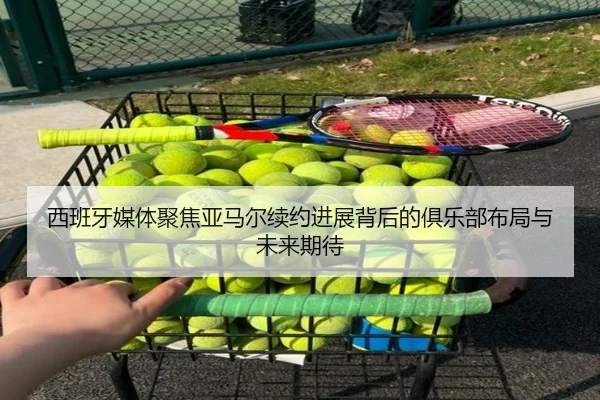 西班牙媒体聚焦亚马尔续约进展背后的俱乐部布局与未来期待