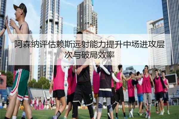 阿森纳评估赖斯远射能力提升中场进攻层次与破局效率