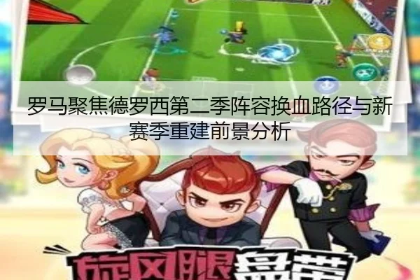 罗马聚焦德罗西第二季阵容换血路径与新赛季重建前景分析