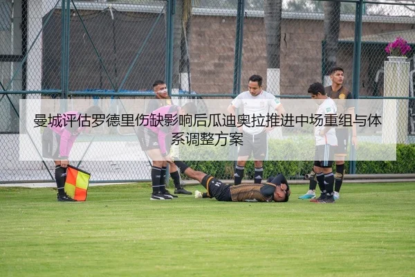曼城评估罗德里伤缺影响后瓜迪奥拉推进中场重组与体系调整方案